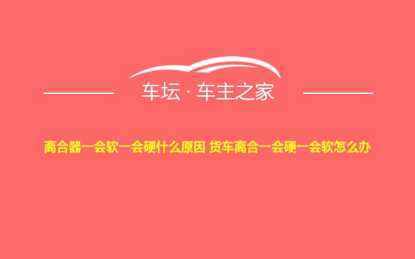 离合器一会软一会硬什么原因 货车离合一会硬一会软怎么办