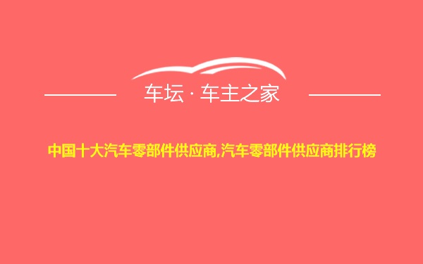 中国十大汽车零部件供应商,汽车零部件供应商排行榜