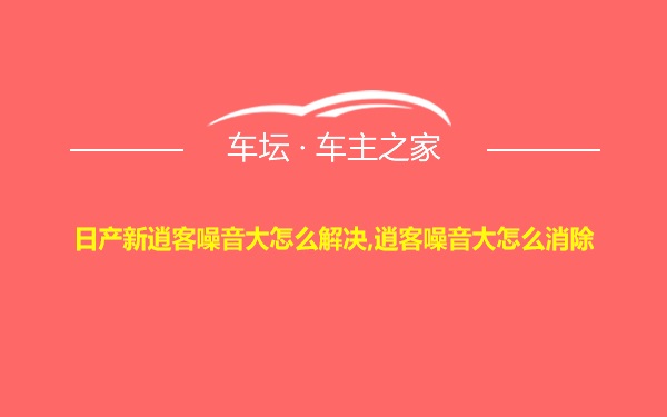 日产新逍客噪音大怎么解决,逍客噪音大怎么消除