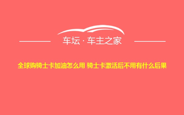 全球购骑士卡加油怎么用 骑士卡激活后不用有什么后果