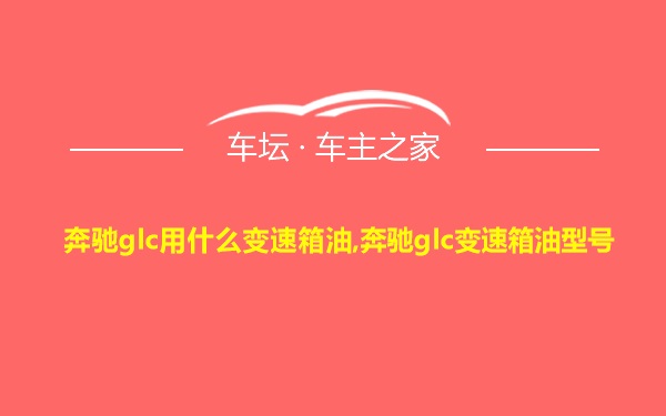 奔驰glc用什么变速箱油,奔驰glc变速箱油型号