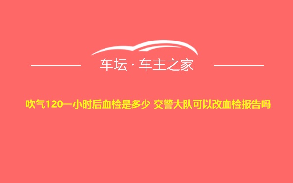 吹气120一小时后血检是多少 交警大队可以改血检报告吗