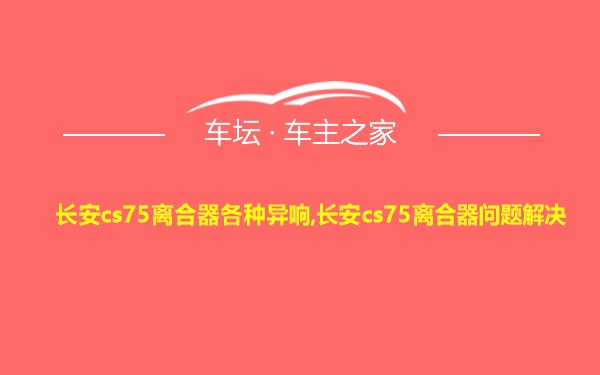 长安cs75离合器各种异响,长安cs75离合器问题解决