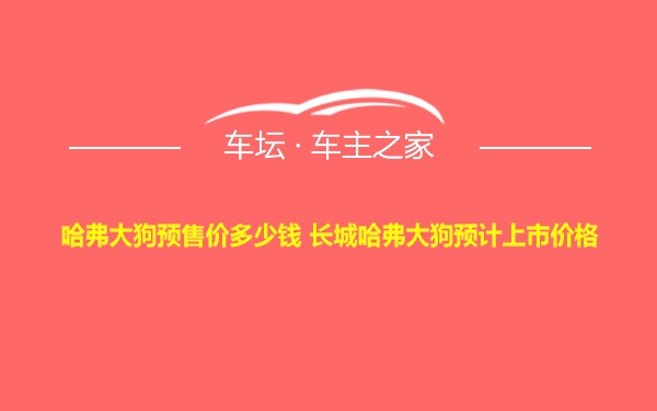 哈弗大狗预售价多少钱 长城哈弗大狗预计上市价格