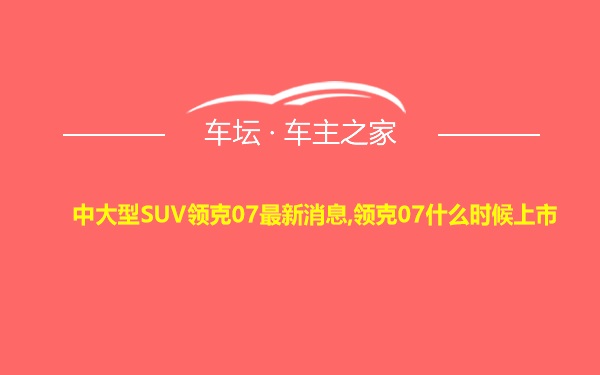 中大型SUV领克07最新消息,领克07什么时候上市