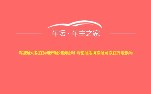 驾驶证可以在异地审证和换证吗 驾驶证期满换证可以在外地换吗