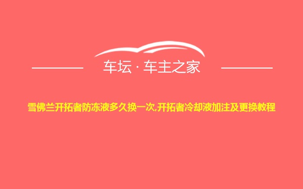 雪佛兰开拓者防冻液多久换一次,开拓者冷却液加注及更换教程