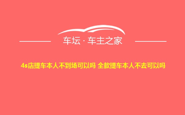 4s店提车本人不到场可以吗 全款提车本人不去可以吗