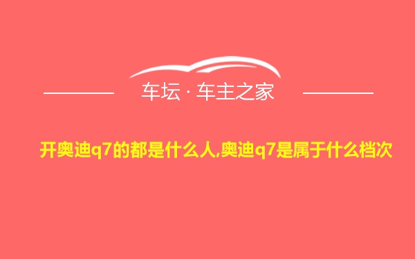 开奥迪q7的都是什么人,奥迪q7是属于什么档次