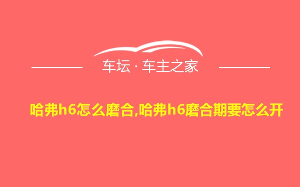 哈弗h6怎么磨合,哈弗h6磨合期要怎么开