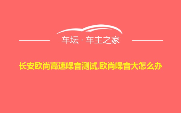 长安欧尚高速噪音测试,欧尚噪音大怎么办