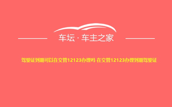 驾驶证到期可以在交管12123办理吗 在交管12123办理到期驾驶证