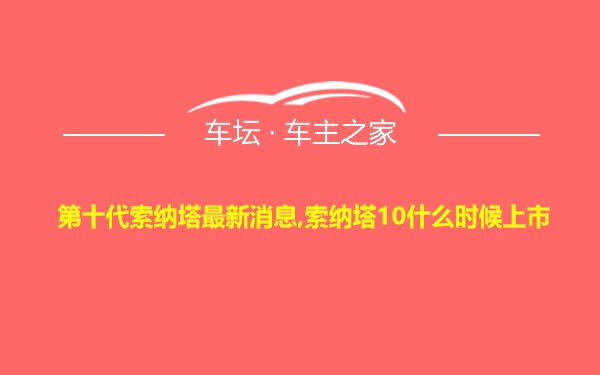 第十代索纳塔最新消息,索纳塔10什么时候上市