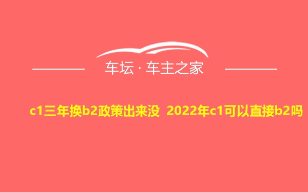 c1三年换b2政策出来没 2022年c1可以直接b2吗