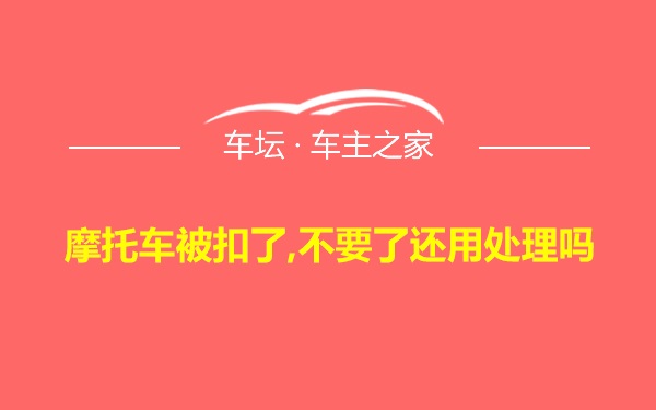 摩托车被扣了,不要了还用处理吗