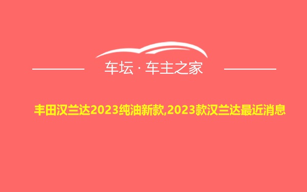 丰田汉兰达2023纯油新款,2023款汉兰达最近消息