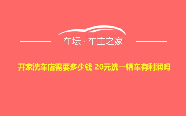 开家洗车店需要多少钱 20元洗一辆车有利润吗