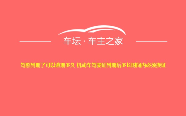 驾照到期了可以逾期多久 机动车驾驶证到期后多长时间内必须换证