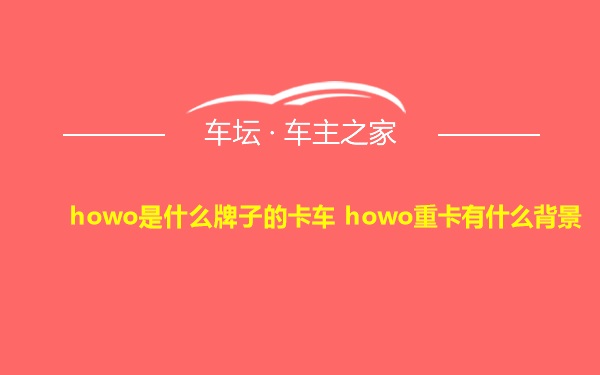 howo是什么牌子的卡车 howo重卡有什么背景