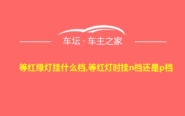 等红绿灯挂什么档,等红灯时挂n档还是p档