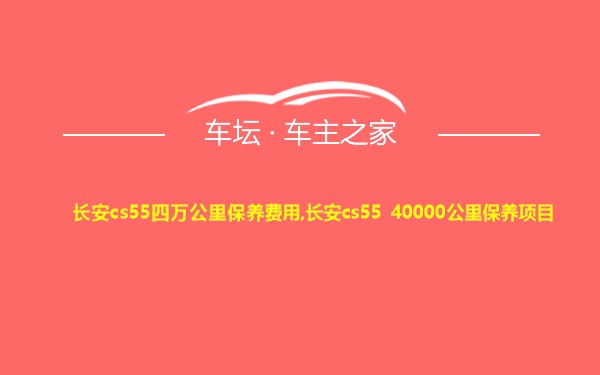 长安cs55四万公里保养费用,长安cs55 40000公里保养项目