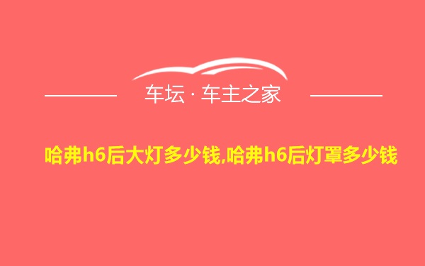 哈弗h6后大灯多少钱,哈弗h6后灯罩多少钱