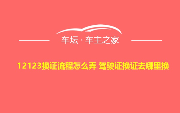 12123换证流程怎么弄 驾驶证换证去哪里换