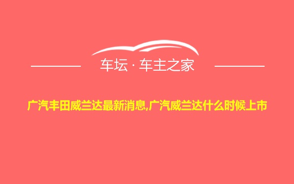 广汽丰田威兰达最新消息,广汽威兰达什么时候上市