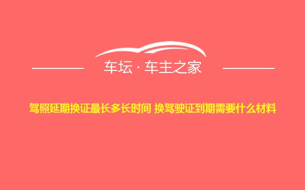 驾照延期换证最长多长时间 换驾驶证到期需要什么材料