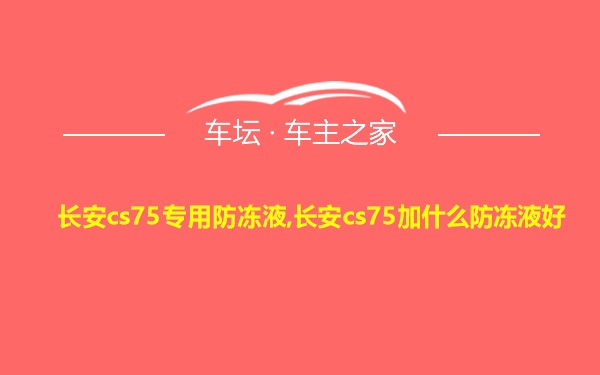 长安cs75专用防冻液,长安cs75加什么防冻液好