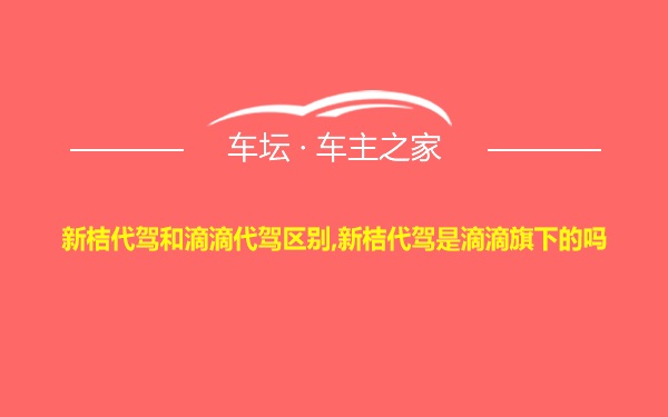 新桔代驾和滴滴代驾区别,新桔代驾是滴滴旗下的吗