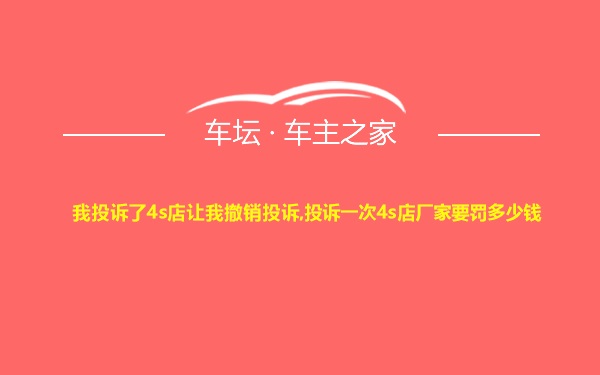 我投诉了4s店让我撤销投诉,投诉一次4s店厂家要罚多少钱