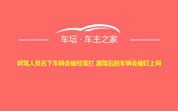 醉驾人员名下车辆会被经常拦 酒驾后的车辆会被盯上吗