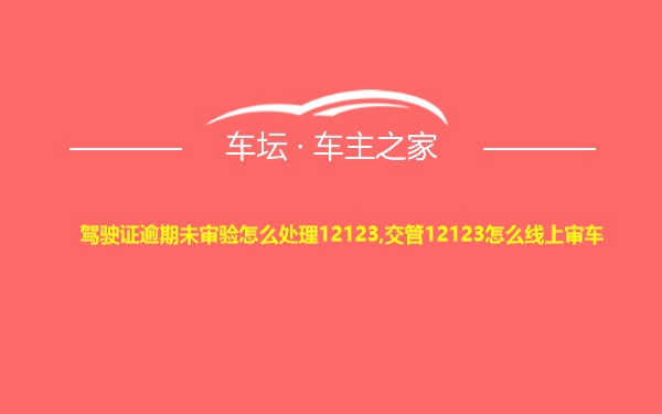 驾驶证逾期未审验怎么处理12123,交管12123怎么线上审车