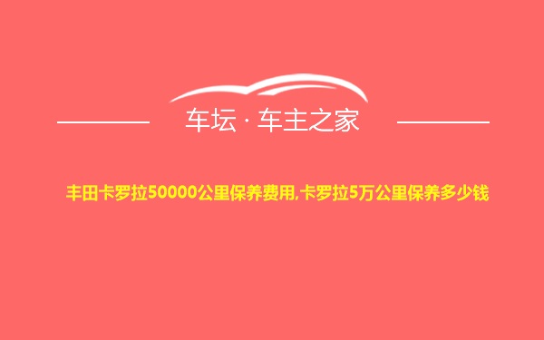 丰田卡罗拉50000公里保养费用,卡罗拉5万公里保养多少钱