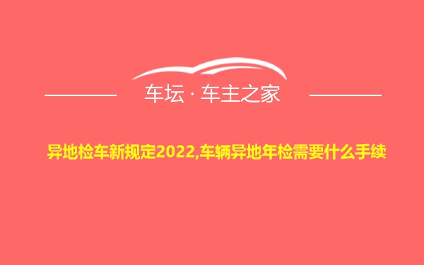 异地检车新规定2022,车辆异地年检需要什么手续