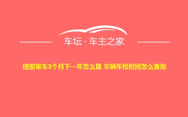 提前审车3个月下一年怎么算 车辆年检时间怎么查询