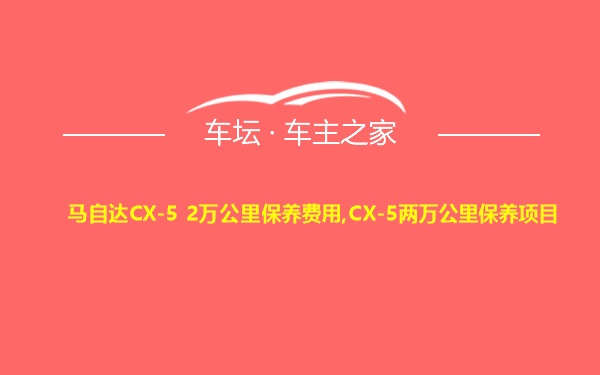 马自达CX-5 2万公里保养费用,CX-5两万公里保养项目