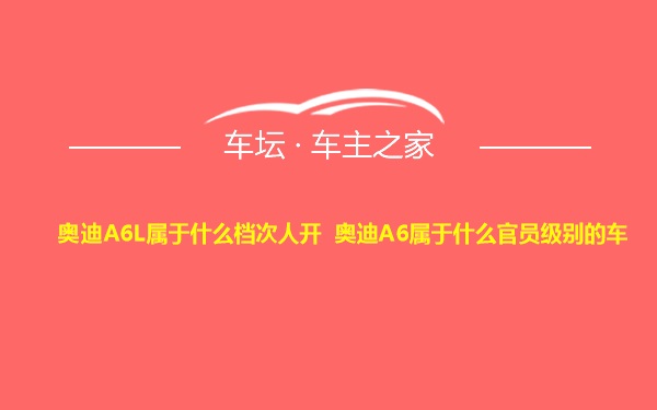 奥迪A6L属于什么档次人开 奥迪A6属于什么官员级别的车