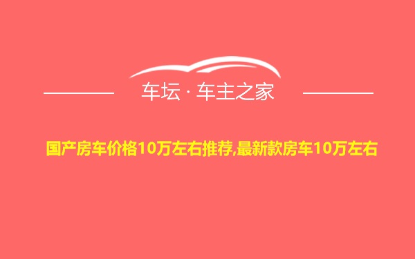 国产房车价格10万左右推荐,最新款房车10万左右