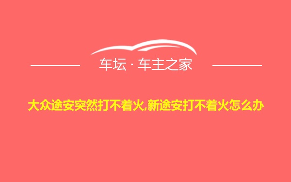 大众途安突然打不着火,新途安打不着火怎么办