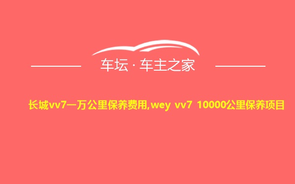 长城vv7一万公里保养费用,wey vv7 10000公里保养项目