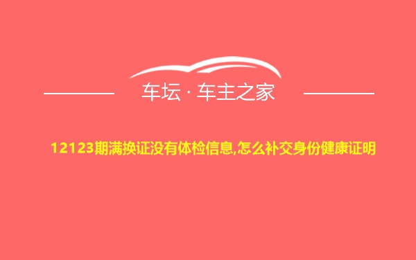 12123期满换证没有体检信息,怎么补交身份健康证明