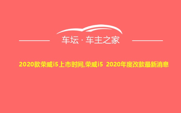 2020款荣威i5上市时间,荣威i5 2020年度改款最新消息