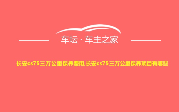 长安cs75三万公里保养费用,长安cs75三万公里保养项目有哪些