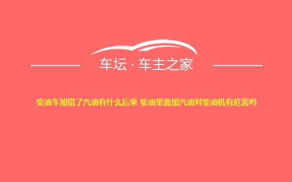 柴油车加错了汽油有什么后果 柴油里面加汽油对柴油机有危害吗