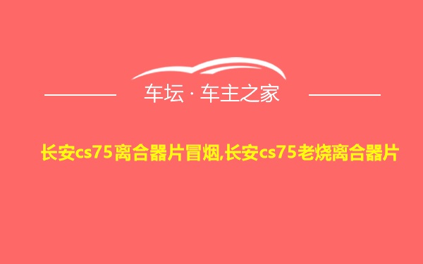 长安cs75离合器片冒烟,长安cs75老烧离合器片