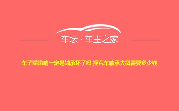 车子嗡嗡响一定是轴承坏了吗 换汽车轴承大概需要多少钱