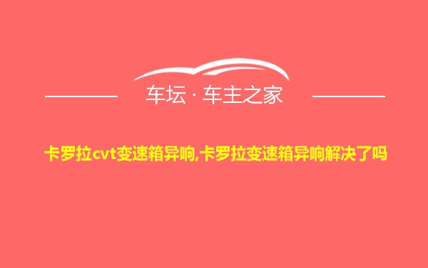 卡罗拉cvt变速箱异响,卡罗拉变速箱异响解决了吗