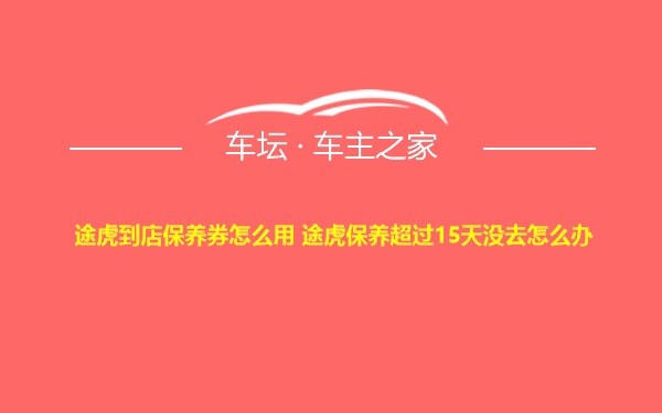 途虎到店保养券怎么用 途虎保养超过15天没去怎么办